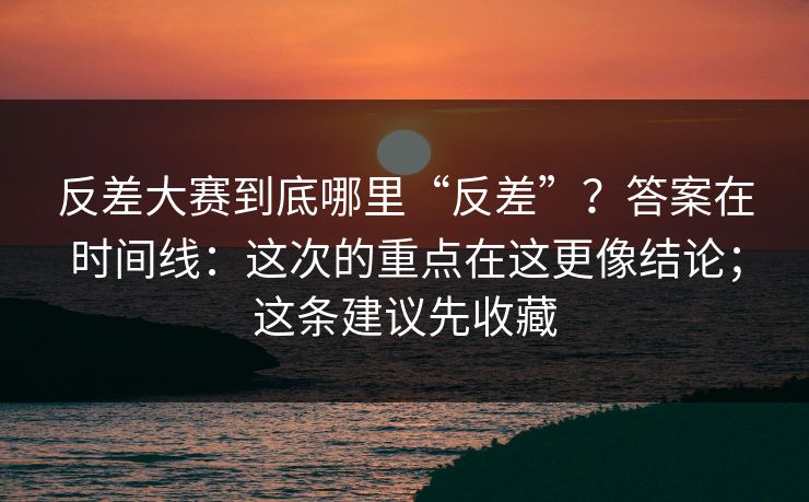 反差大赛到底哪里“反差”?答案在时间线:这次的重点在这更像结论;这条建议先收藏