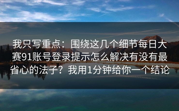 我只写重点:围绕这几个细节每日大赛91账号登录提示怎么解决有没有最省心的法子?我用1分钟给你一个结论 我只写重点:围绕这几个细节每日大赛91账号登录提示怎么解决有没有最省心的法子?我用1分钟给你一个结论