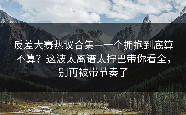 反差大赛热议合集—一个拥抱到底算不算?这波太离谱太拧巴带你看全,别再被带节奏了 反差大赛热议合集—一个拥抱到底算不算?这波太离谱太拧巴带你看全,别再被带节奏了