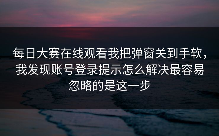 每日大赛在线观看我把弹窗关到手软,我发现账号登录提示怎么解决最容易忽略的是这一步 每日大赛在线观看我把弹窗关到手软,我发现账号登录提示怎么解决最容易忽略的是这一步