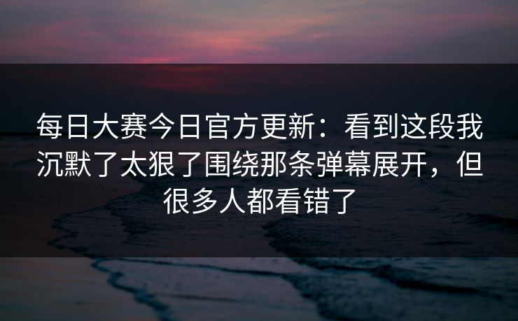 每日大赛今日官方更新：看到这段我沉默了太狠了围绕那条弹幕展开，但很多人都看错了