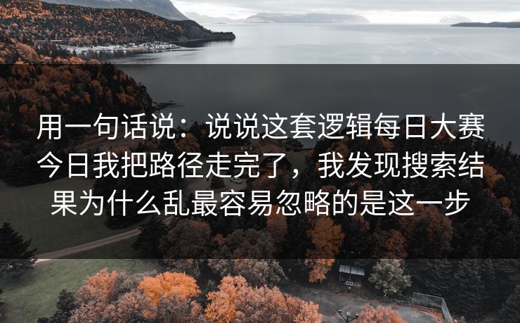 用一句话说：说说这套逻辑每日大赛今日我把路径走完了，我发现搜索结果为什么乱最容易忽略的是这一步