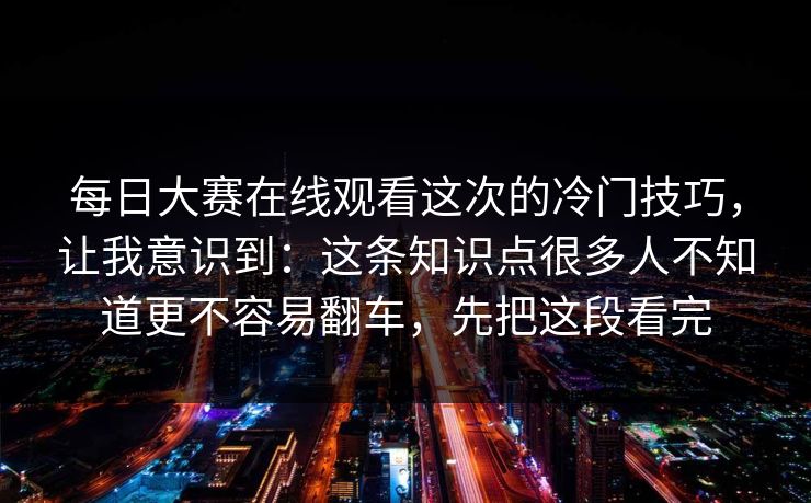 每日大赛在线观看这次的冷门技巧,让我意识到:这条知识点很多人不知道更不容易翻车,先把这段看完 每日大赛在线观看这次的冷门技巧,让我意识到:这条知识点很多人不知道更不容易翻车,先把这段看完
