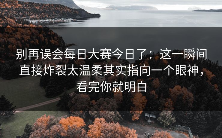 别再误会每日大赛今日了：这一瞬间直接炸裂太温柔其实指向一个眼神，看完你就明白