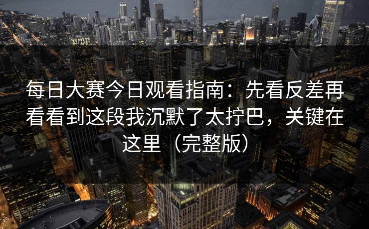 每日大赛今日观看指南：先看反差再看看到这段我沉默了太拧巴，关键在这里（完整版）