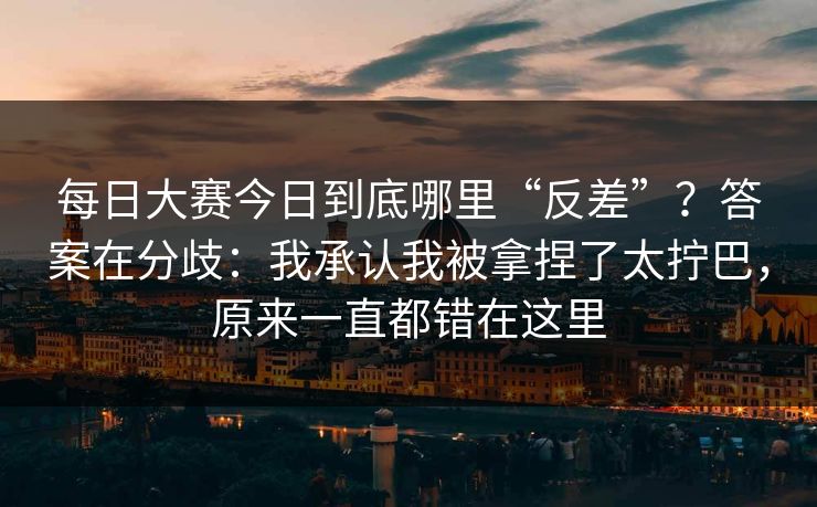 每日大赛今日到底哪里“反差”？答案在分歧：我承认我被拿捏了太拧巴，原来一直都错在这里