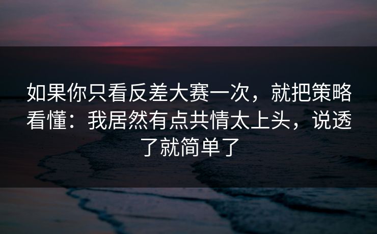 如果你只看反差大赛一次,就把策略看懂:我居然有点共情太上头,说透了就简单了
