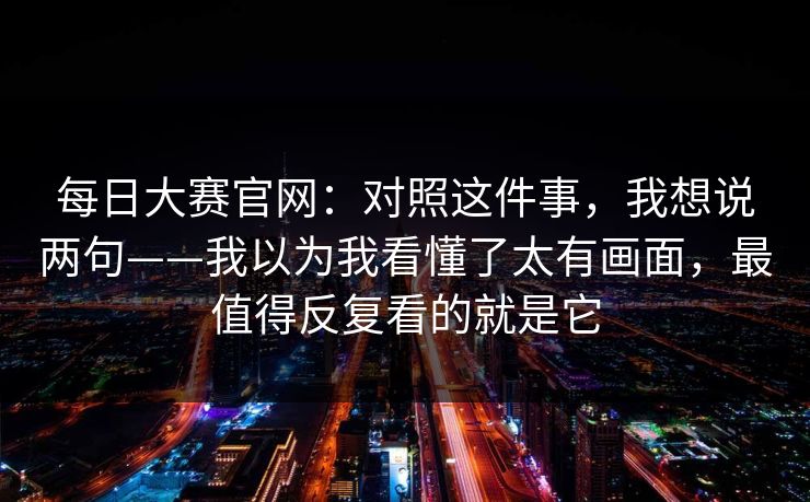 每日大赛官网:对照这件事,我想说两句——我以为我看懂了太有画面,最值得反复看的就是它