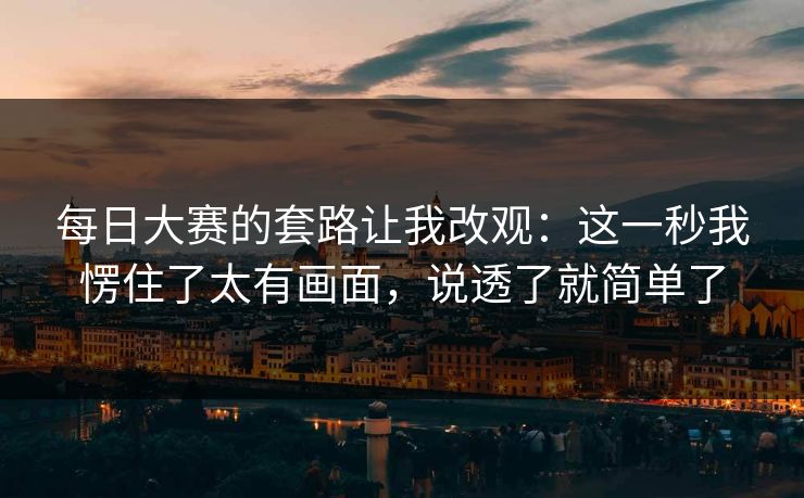 每日大赛的套路让我改观:这一秒我愣住了太有画面,说透了就简单了