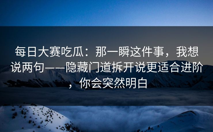 每日大赛吃瓜：那一瞬这件事，我想说两句——隐藏门道拆开说更适合进阶，你会突然明白