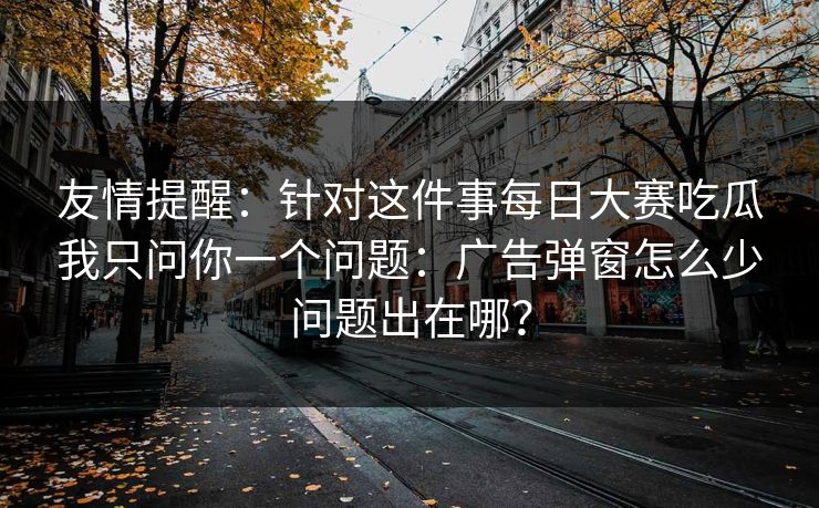友情提醒:针对这件事每日大赛吃瓜我只问你一个问题:广告弹窗怎么少问题出在哪?