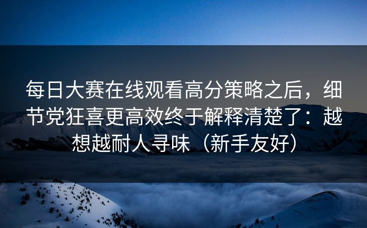 每日大赛在线观看高分策略之后,细节党狂喜更高效终于解释清楚了:越想越耐人寻味(新手友好)