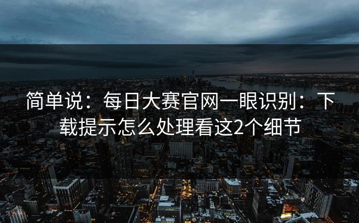 简单说：每日大赛官网一眼识别：下载提示怎么处理看这2个细节
