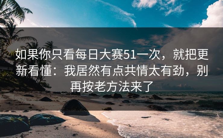 如果你只看每日大赛51一次，就把更新看懂：我居然有点共情太有劲，别再按老方法来了