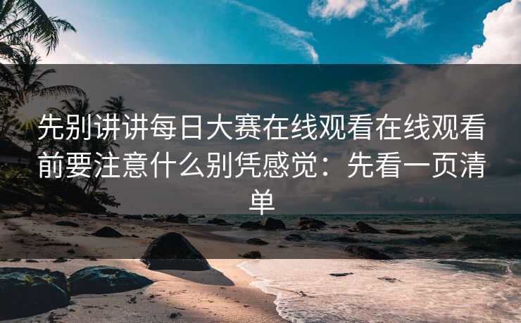 先别讲讲每日大赛在线观看在线观看前要注意什么别凭感觉:先看一页清单