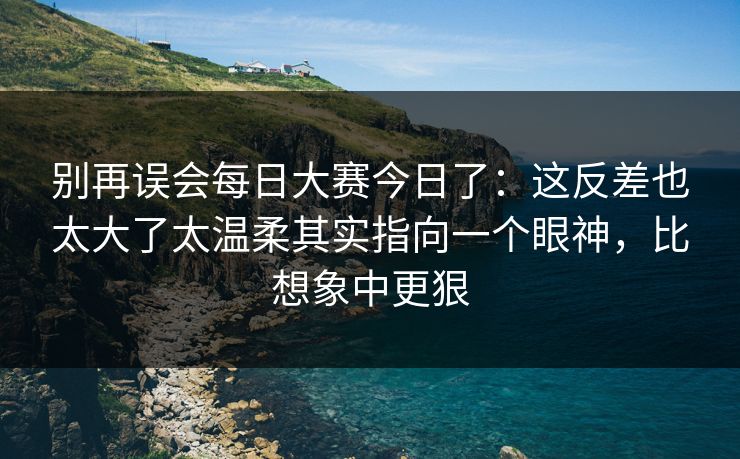 别再误会每日大赛今日了：这反差也太大了太温柔其实指向一个眼神，比想象中更狠