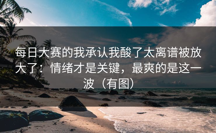 每日大赛的我承认我酸了太离谱被放大了：情绪才是关键，最爽的是这一波（有图）