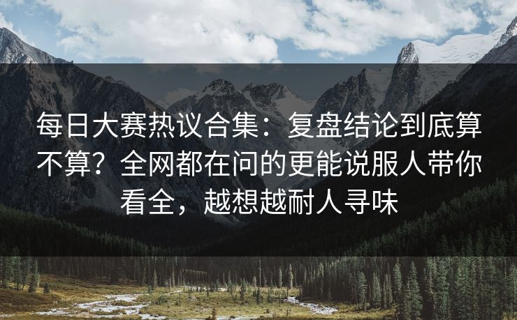 每日大赛热议合集：复盘结论到底算不算？全网都在问的更能说服人带你看全，越想越耐人寻味