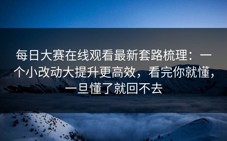 每日大赛在线观看最新套路梳理:一个小改动大提升更高效,看完你就懂,一旦懂了就回不去
