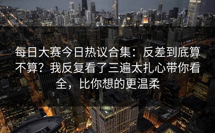 每日大赛今日热议合集：反差到底算不算？我反复看了三遍太扎心带你看全，比你想的更温柔