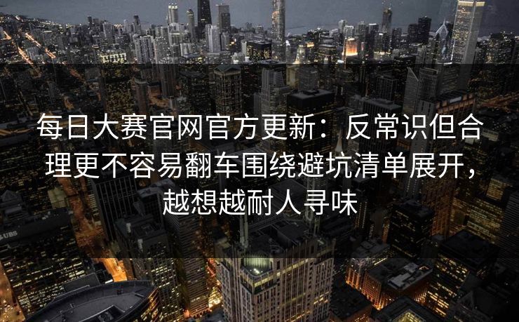 每日大赛官网官方更新：反常识但合理更不容易翻车围绕避坑清单展开，越想越耐人寻味