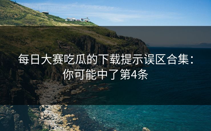 每日大赛吃瓜的下载提示误区合集：你可能中了第4条