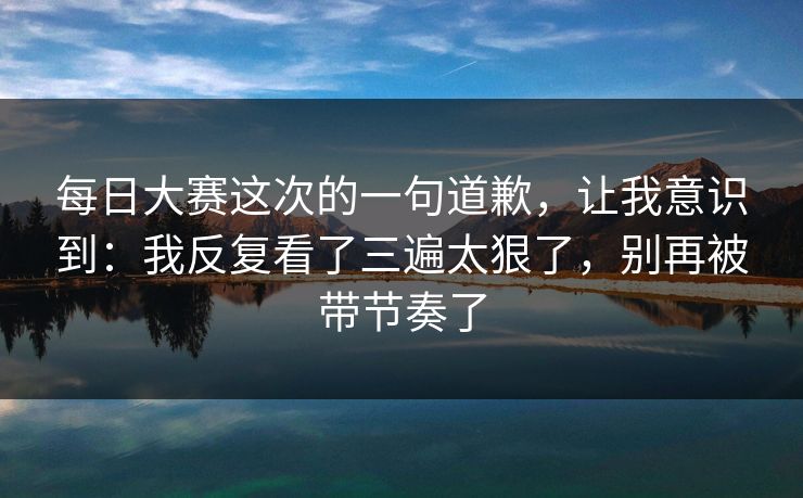 每日大赛这次的一句道歉，让我意识到：我反复看了三遍太狠了，别再被带节奏了