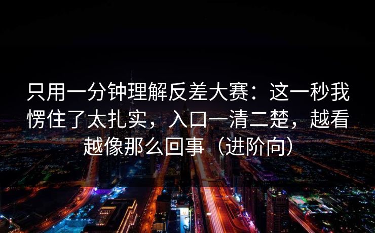 只用一分钟理解反差大赛：这一秒我愣住了太扎实，入口一清二楚，越看越像那么回事（进阶向）