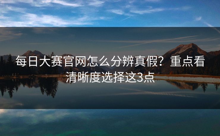 每日大赛官网怎么分辨真假？重点看清晰度选择这3点