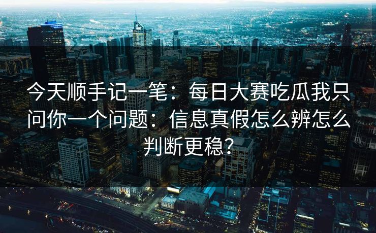 今天顺手记一笔：每日大赛吃瓜我只问你一个问题：信息真假怎么辨怎么判断更稳？