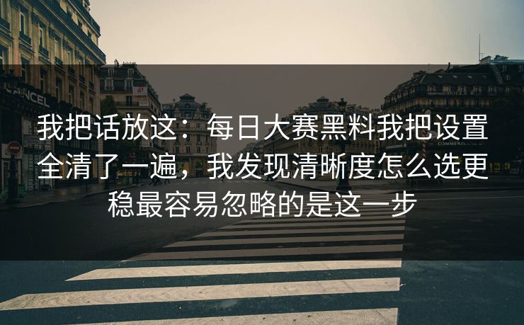 我把话放这：每日大赛黑料我把设置全清了一遍，我发现清晰度怎么选更稳最容易忽略的是这一步