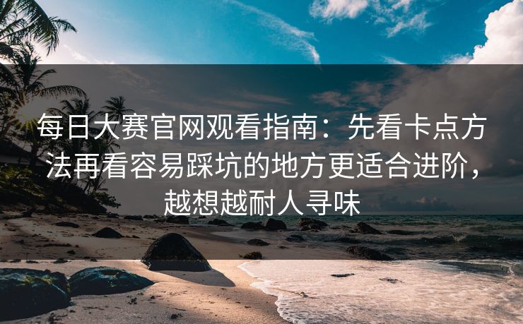 每日大赛官网观看指南：先看卡点方法再看容易踩坑的地方更适合进阶，越想越耐人寻味