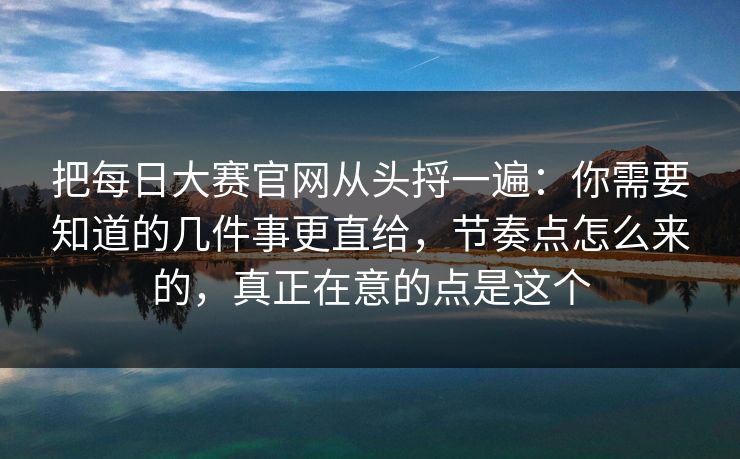 把每日大赛官网从头捋一遍：你需要知道的几件事更直给，节奏点怎么来的，真正在意的点是这个