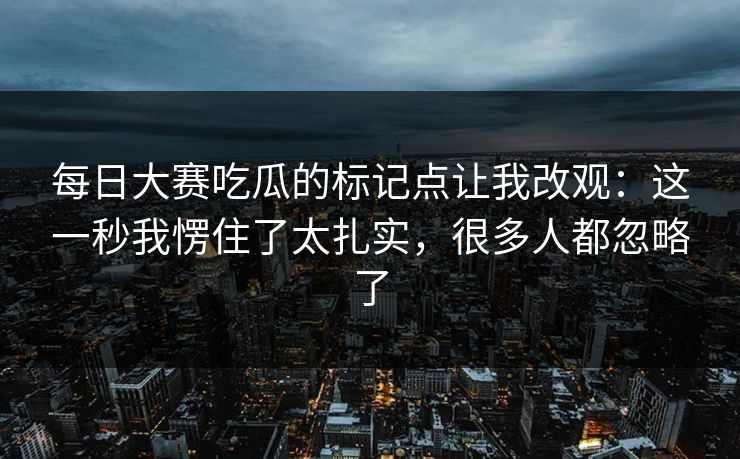 每日大赛吃瓜的标记点让我改观：这一秒我愣住了太扎实，很多人都忽略了
