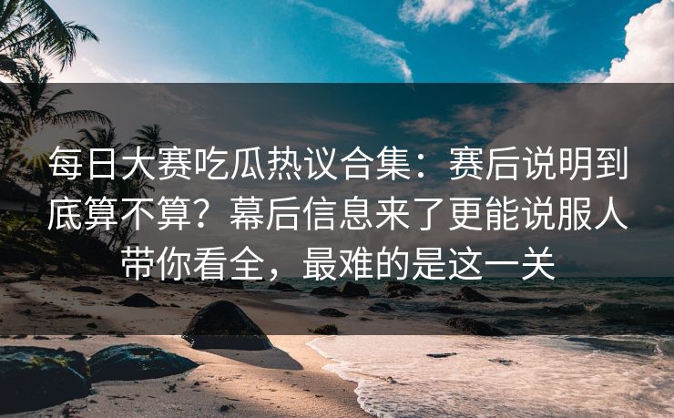 每日大赛吃瓜热议合集：赛后说明到底算不算？幕后信息来了更能说服人带你看全，最难的是这一关