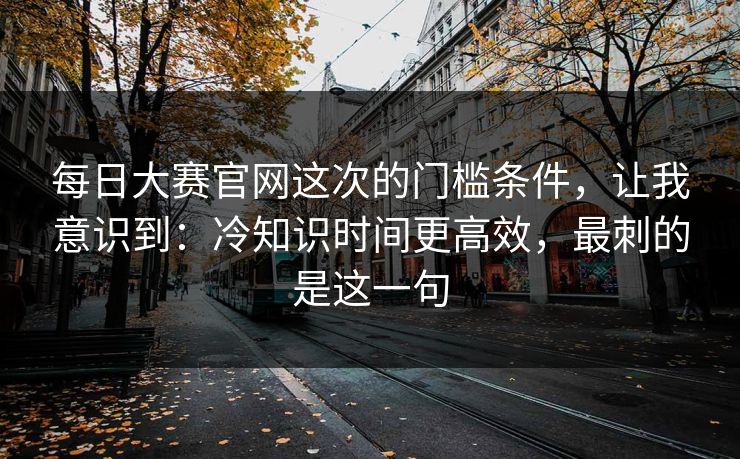 每日大赛官网这次的门槛条件，让我意识到：冷知识时间更高效，最刺的是这一句