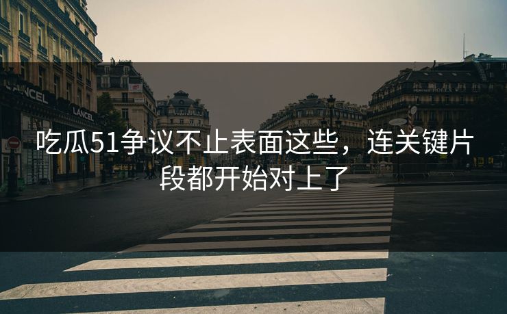 吃瓜51争议不止表面这些，连关键片段都开始对上了