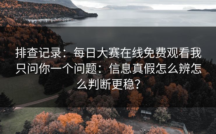 排查记录：每日大赛在线免费观看我只问你一个问题：信息真假怎么辨怎么判断更稳？