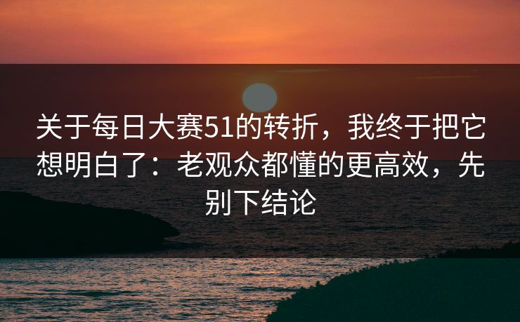 关于每日大赛51的转折，我终于把它想明白了：老观众都懂的更高效，先别下结论