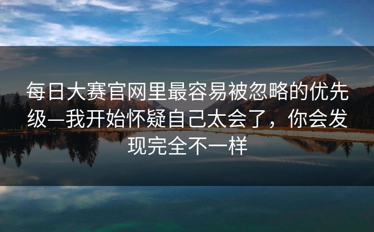 每日大赛官网里最容易被忽略的优先级—我开始怀疑自己太会了，你会发现完全不一样