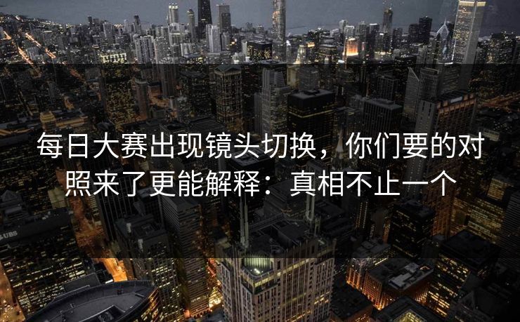 每日大赛出现镜头切换，你们要的对照来了更能解释：真相不止一个