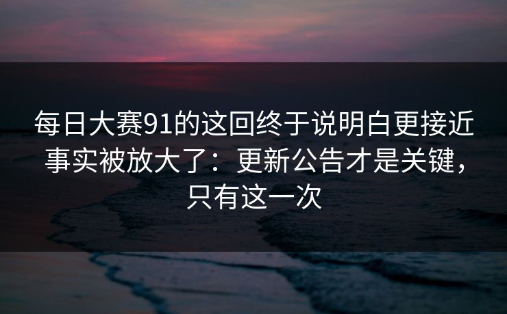 每日大赛91的这回终于说明白更接近事实被放大了：更新公告才是关键，只有这一次