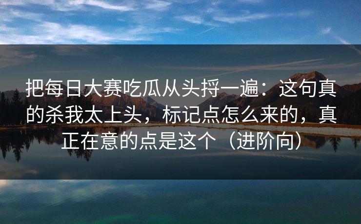 把每日大赛吃瓜从头捋一遍：这句真的杀我太上头，标记点怎么来的，真正在意的点是这个（进阶向）
