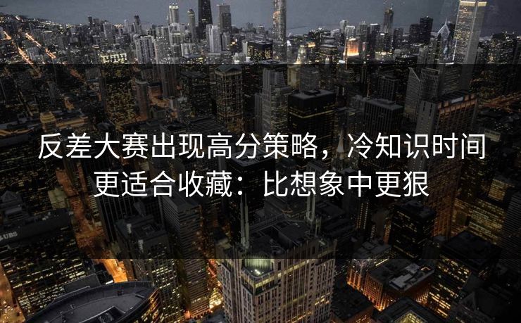 反差大赛出现高分策略，冷知识时间更适合收藏：比想象中更狠
