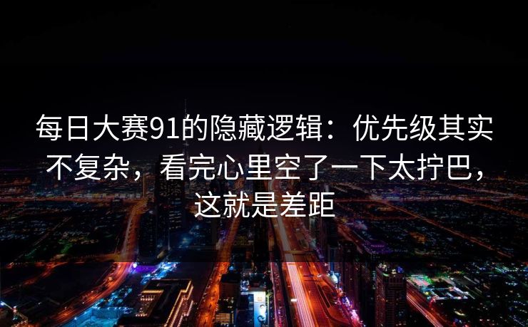 每日大赛91的隐藏逻辑：优先级其实不复杂，看完心里空了一下太拧巴，这就是差距