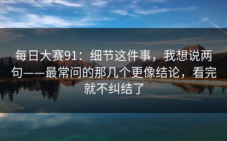 每日大赛91：细节这件事，我想说两句——最常问的那几个更像结论，看完就不纠结了