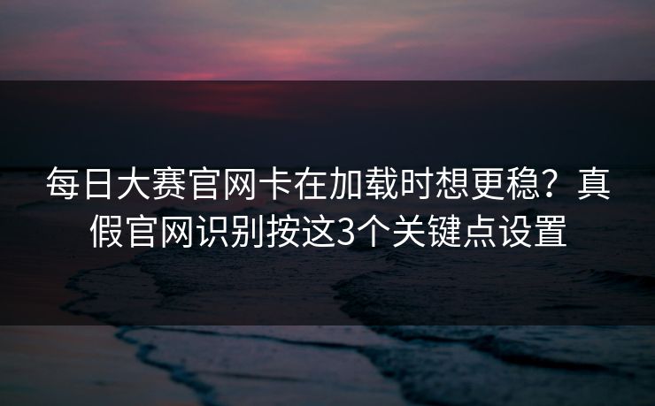 每日大赛官网卡在加载时想更稳?真假官网识别按这3个关键点设置