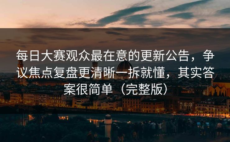 每日大赛观众最在意的更新公告,争议焦点复盘更清晰一拆就懂,其实答案很简单(完整版)