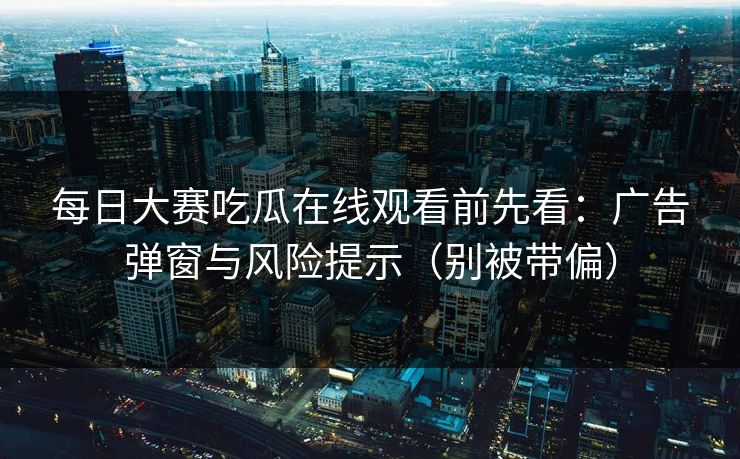 每日大赛吃瓜在线观看前先看：广告弹窗与风险提示（别被带偏）