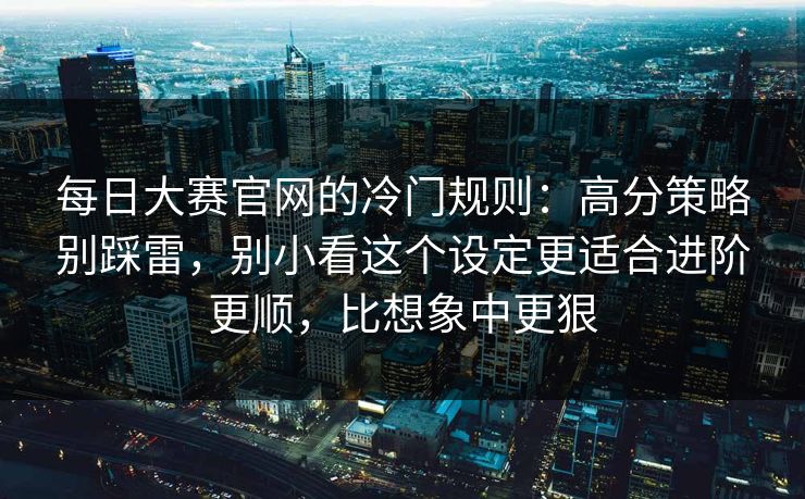 每日大赛官网的冷门规则：高分策略别踩雷，别小看这个设定更适合进阶更顺，比想象中更狠